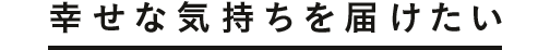 幸せな気持ちを届けたい