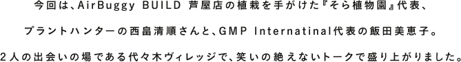 AIRBUGGYを愛する人、支えてくれる人、導いてくれる人。多くの方々に見守られながら、AIRBUGGYは成長を続け、2016年、おかげ様で15周年を迎えました。『TALK WITH YOU』は、そんなお世話になっている方をはじめ、“今いちばん会いたい人”をお招きし、未来について語り合うコンテンツです。今回は、AirBuggy BUILD 芦屋店の植栽を手がけた『そら植物園』代表、プラントハンターの西畠清順さんと、GMP Internatinal代表の飯田美恵子。２人の出会いの場である代々木ヴィレッジで、笑いの絶えないトークで盛り上がりました。