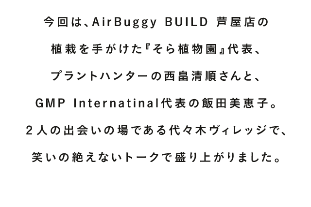 AIRBUGGYを愛する人、支えてくれる人、導いてくれる人。多くの方々に見守られながら、AIRBUGGYは成長を続け、2016年、おかげ様で15周年を迎えました。『TALK WITH YOU』は、そんなお世話になっている方をはじめ、“今いちばん会いたい人”をお招きし、未来について語り合うコンテンツです。今回は、AirBuggy BUILD 芦屋店の植栽を手がけた『そら植物園』代表、プラントハンターの西畠清順さんと、GMP Internatinal代表の飯田美恵子。２人の出会いの場である代々木ヴィレッジで、笑いの絶えないトークで盛り上がりました。