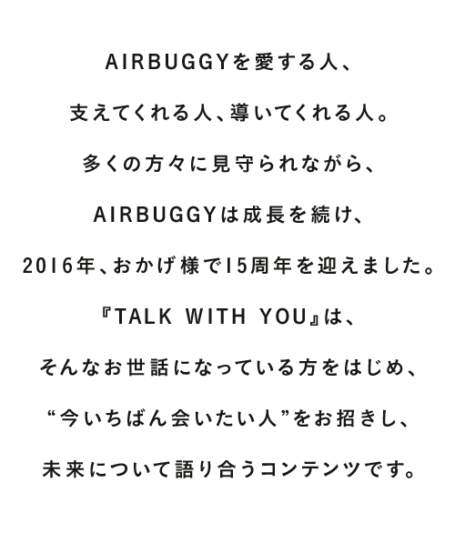 AIRBUGGYを愛する人、支えてくれる人、導いてくれる人。多くの方々に見守られながら、AIRBUGGYは成長を続け、2016年、おかげ様で15周年を迎えました。『TALK WITH YOU』は、そんなお世話になっている方をはじめ、“今いちばん会いたい人”をお招きし、未来について語り合うコンテンツです。